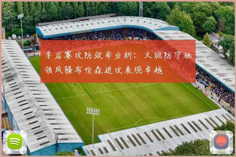季后赛攻防效率分析：文班防守独领风骚布伦森进攻表现卓越