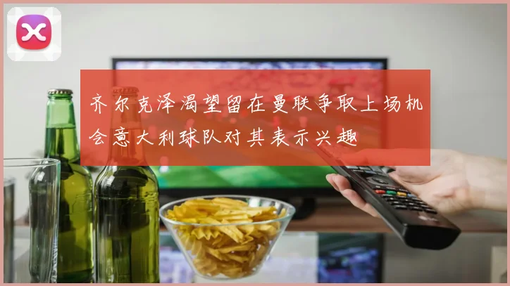 齐尔克泽渴望留在曼联争取上场机会意大利球队对其表示兴趣