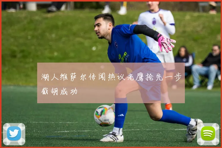湖人维萨尔传闻热议老鹰抢先一步截胡成功