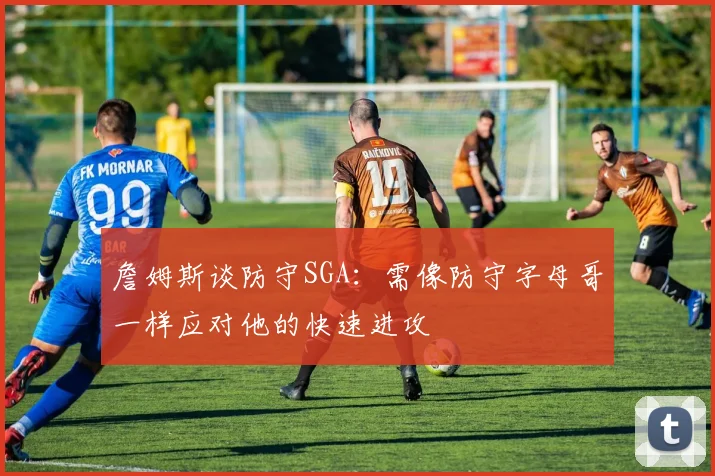 詹姆斯谈防守SGA：需像防守字母哥一样应对他的快速进攻