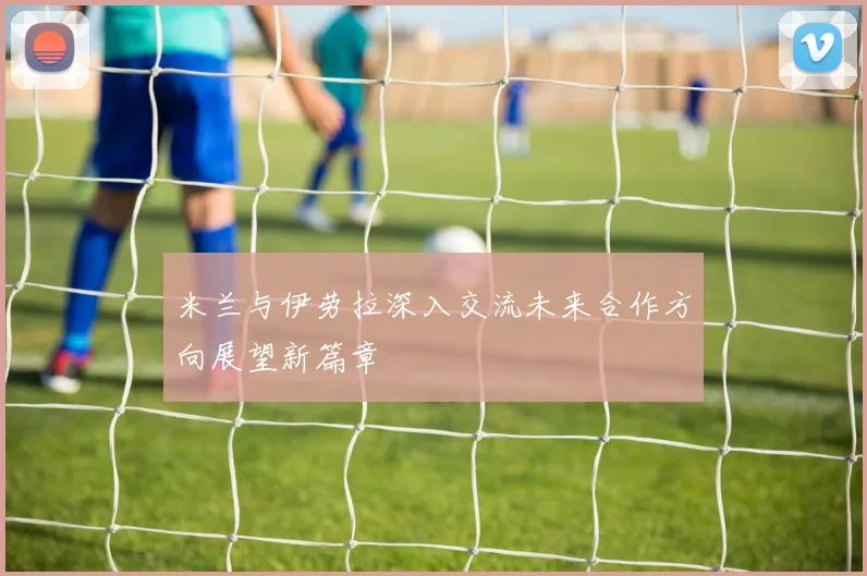 米兰与伊劳拉深入交流未来合作方向展望新篇章