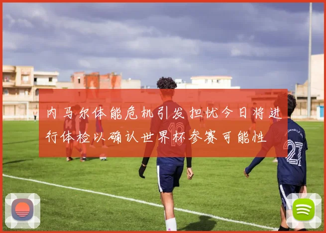 内马尔体能危机引发担忧今日将进行体检以确认世界杯参赛可能性