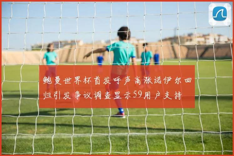 鲍曼世界杯首发呼声高涨诺伊尔回归引发争议调查显示59用户支持