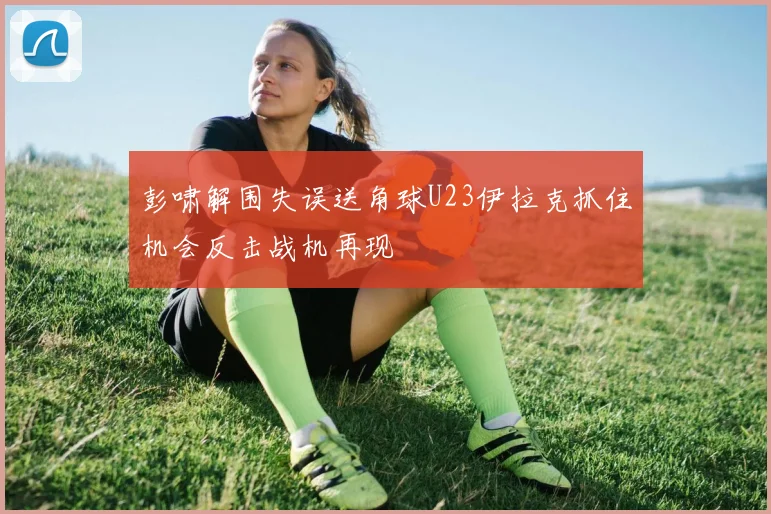 彭啸解围失误送角球U23伊拉克抓住机会反击战机再现