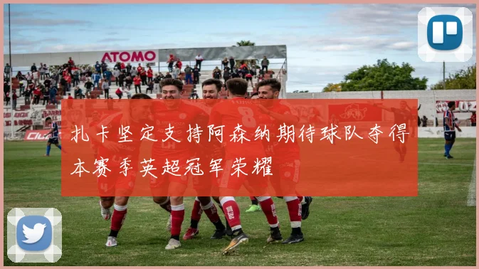 扎卡坚定支持阿森纳期待球队夺得本赛季英超冠军荣耀