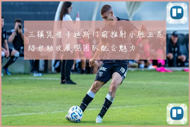 三镇凭借卡迪斯门前推射小胜玉昆绍尔助攻展现团队配合魅力