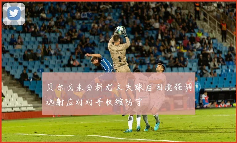 贝尔戈米分析尤文失球后困境强调远射应对对手收缩防守