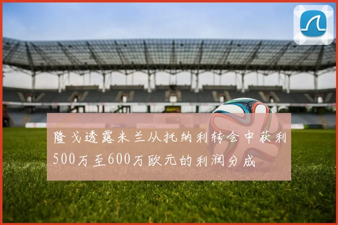 隆戈透露米兰从托纳利转会中获利500万至600万欧元的利润分成