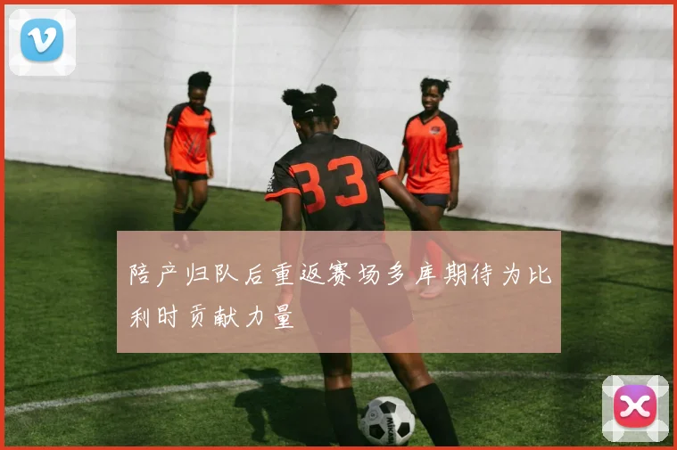 陪产归队后重返赛场多库期待为比利时贡献力量