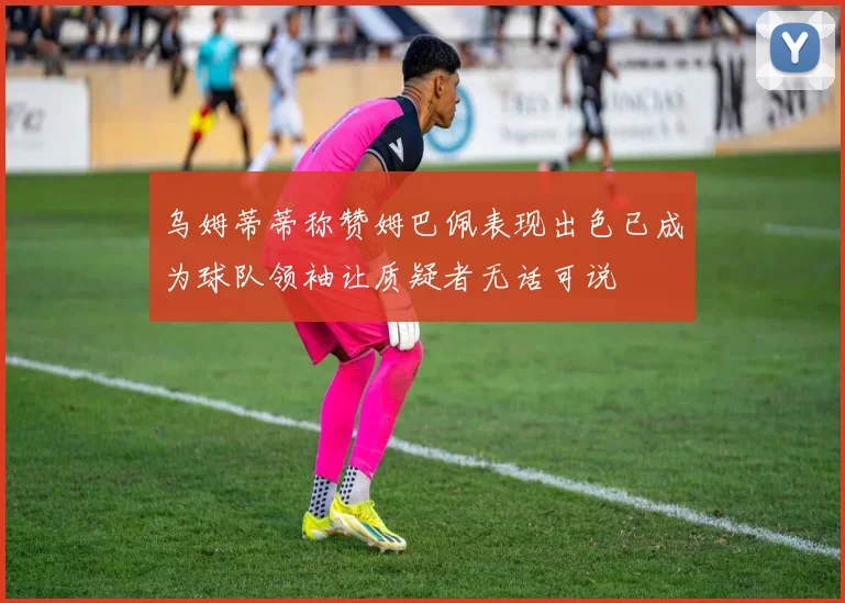 乌姆蒂蒂称赞姆巴佩表现出色已成为球队领袖让质疑者无话可说