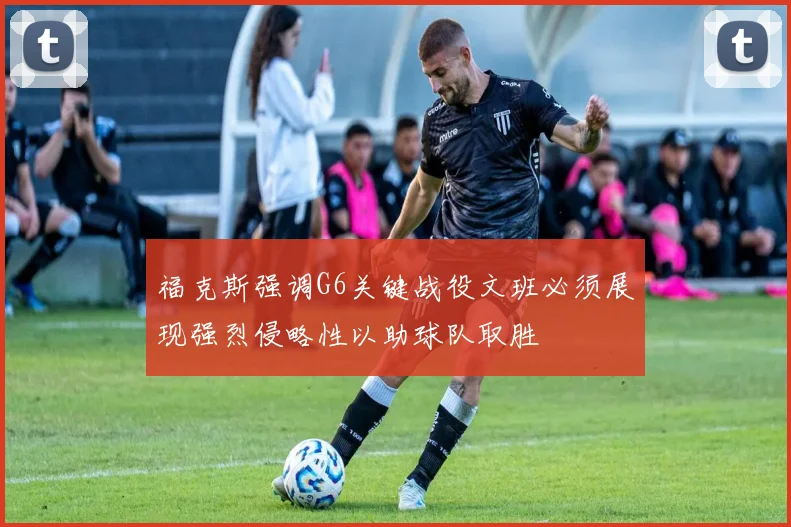 福克斯强调G6关键战役文班必须展现强烈侵略性以助球队取胜