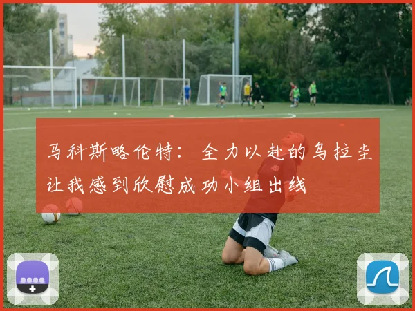 马科斯略伦特：全力以赴的乌拉圭让我感到欣慰成功小组出线