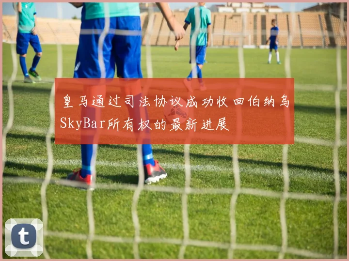 皇马通过司法协议成功收回伯纳乌SkyBar所有权的最新进展