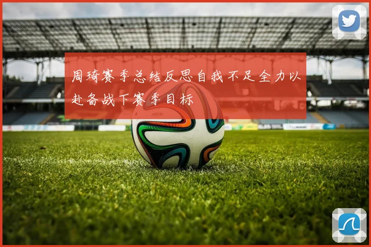 周琦赛季总结反思自我不足全力以赴备战下赛季目标