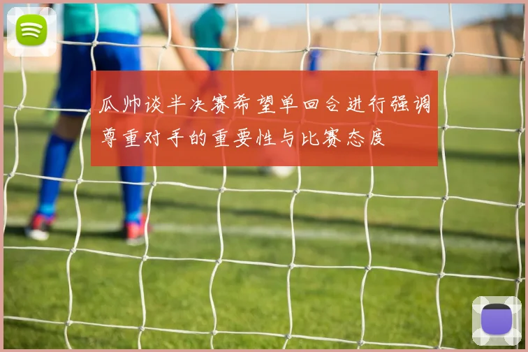 瓜帅谈半决赛希望单回合进行强调尊重对手的重要性与比赛态度