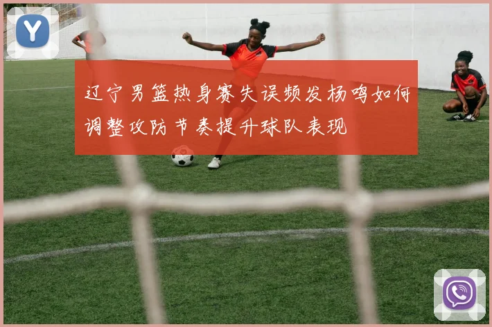 辽宁男篮热身赛失误频发杨鸣如何调整攻防节奏提升球队表现