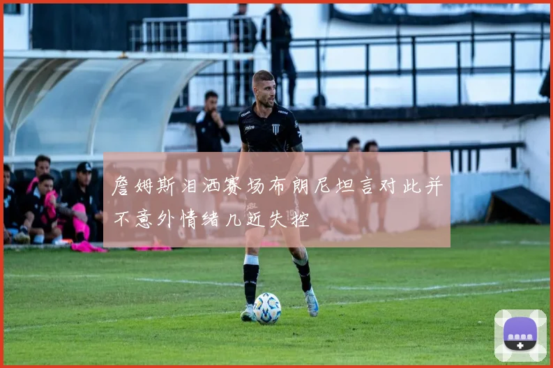 詹姆斯泪洒赛场布朗尼坦言对此并不意外情绪几近失控