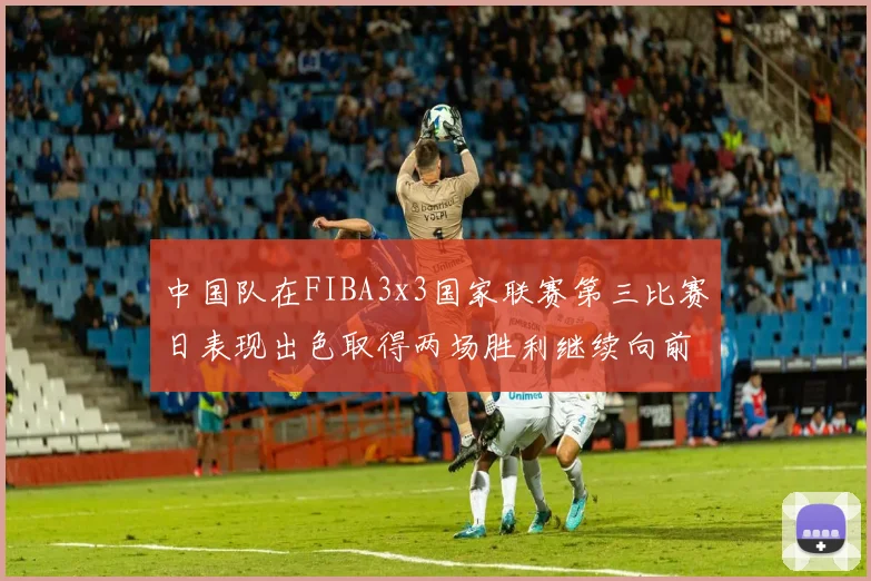 中国队在FIBA3x3国家联赛第三比赛日表现出色取得两场胜利继续向前迈进