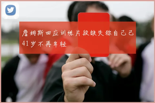 詹姆斯回应训练片段缺失称自己已41岁不再年轻