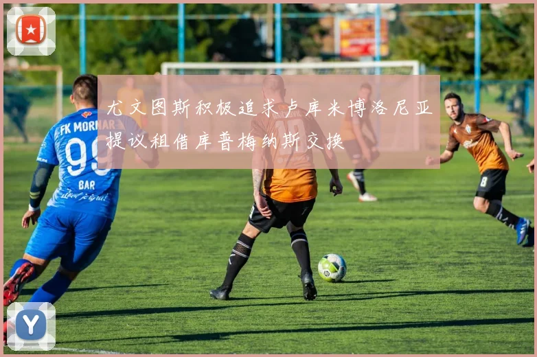 尤文图斯积极追求卢库米博洛尼亚提议租借库普梅纳斯交换