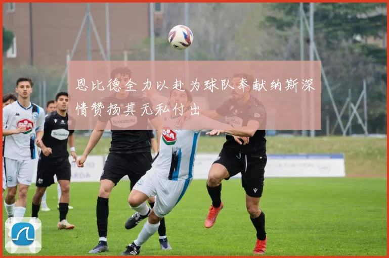 恩比德全力以赴为球队奉献纳斯深情赞扬其无私付出