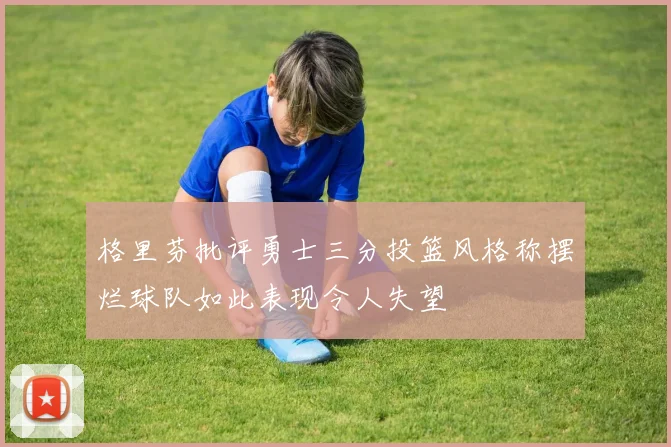 格里芬批评勇士三分投篮风格称摆烂球队如此表现令人失望