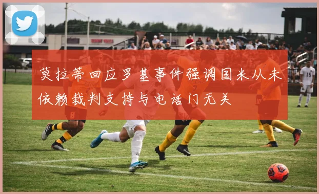 莫拉蒂回应罗基事件强调国米从未依赖裁判支持与电话门无关